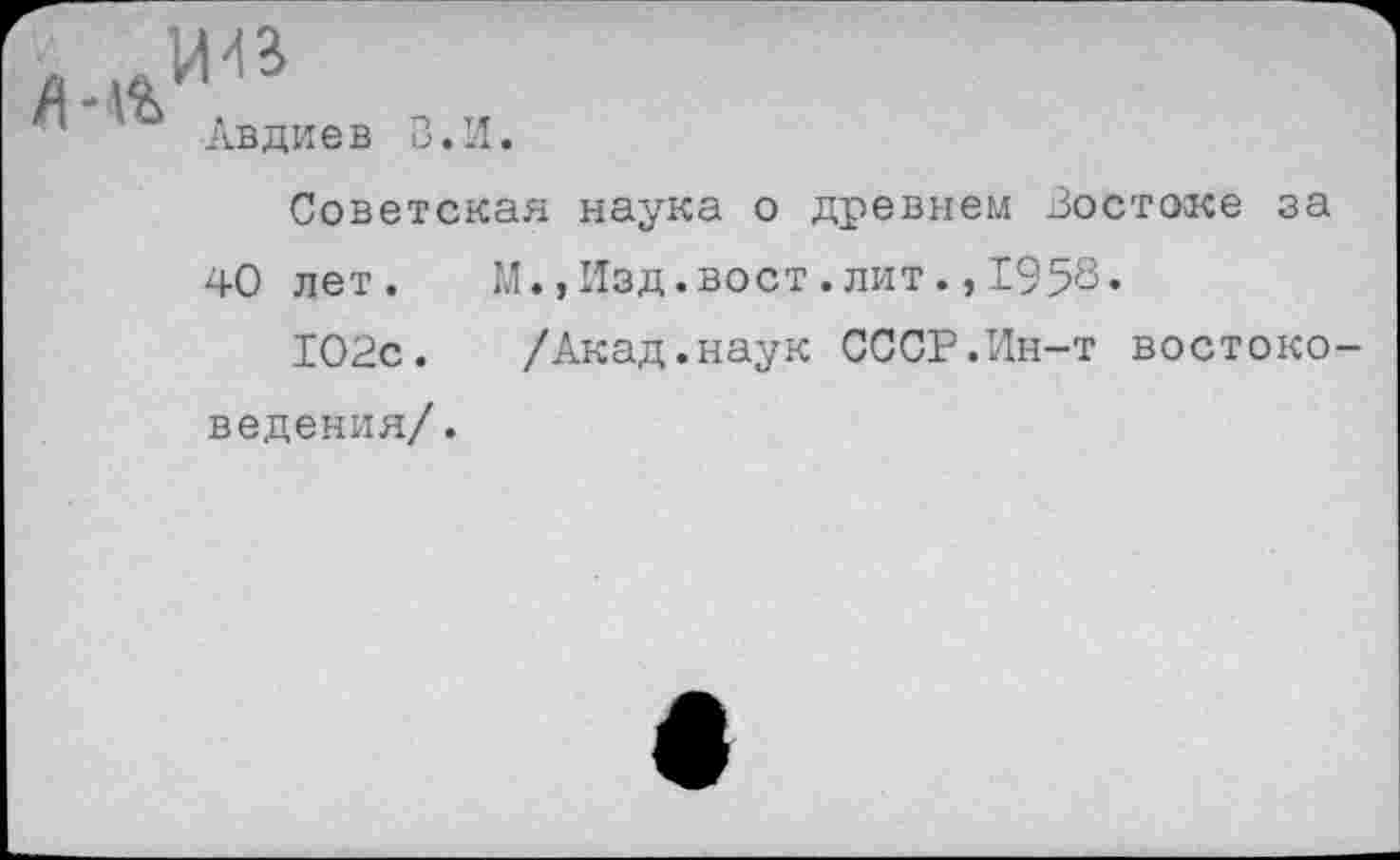 ﻿Авдиев В. И.
Советская наука о древнем Востоке за
40 лет. И.,Изд.вост.лит.,1950«
102с. /Акад.наук СССР.Ин-т востоковедения/ .